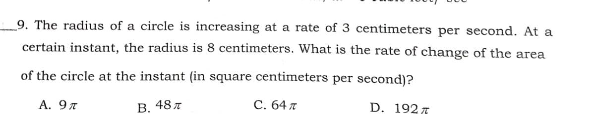 9. The radius of a circle is increasing at a rate of 3 centimeters per second. At a
certain instant, the radius is 8 centimeters. What is the rate of change of the area
of the circle at the instant (in square centimeters per second)?
А. 9 л
В.
48 t
С. 64 л
D. 192л
