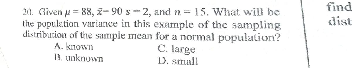find
20. Given u = 88, x= 90 s = 2, and n = 15. What will be
the population variance in this example of the sampling
distribution of the sample mean for a normal population?
C. large
D. small
dist
A. known
B. unknown
