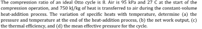 The compression ratio of an ideal Otto cycle is 8. Air is 95 kPa and 27 C at the start of the
compression operation, and 750 kJ/kg of heat is transferred to air during the constant-volume
heat-addition process. The variation of specific heats with temperature, determine (a) the
pressure and temperature at the end of the heat-addition process, (b) the net work output, (c)
the thermal efficiency, and (d) the mean effective pressure for the cycle.
