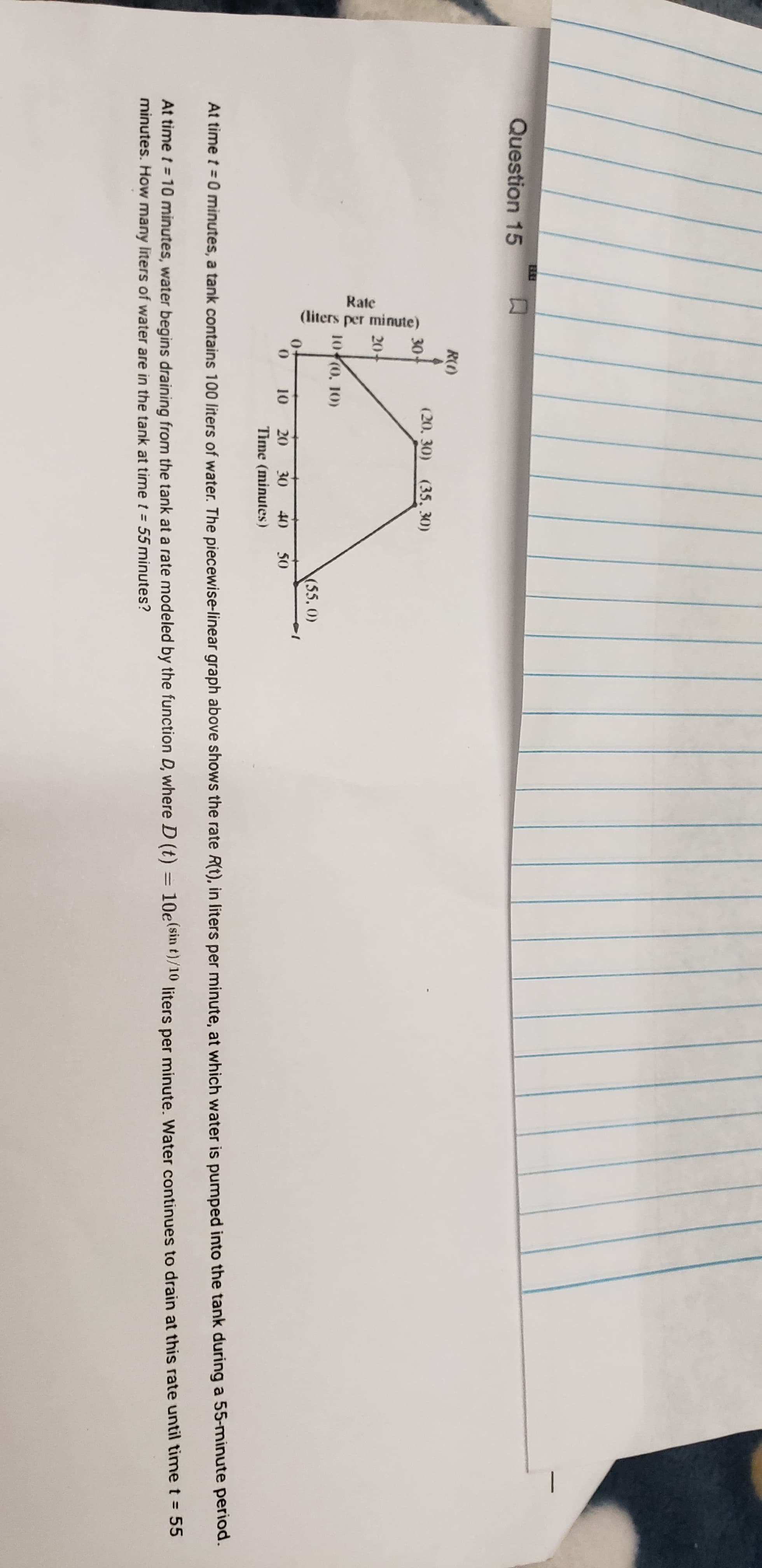 Rate
(liters per minute)
R()
(20, 30) (35, 30)
30
20
10 (0. 10)
10
20
30
40
50
Time (minutes)
At time t = 0 minutes, a tank contains 100 liters of water. The piec
At time t = 10 minutes, water begins draining from the tank at a ra
minutes. How many liters of water are in the tank at time t = 55 mi
