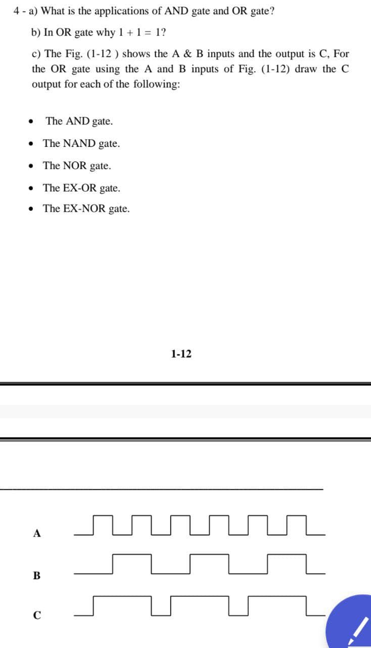 4 - a) What is the applications of AND gate and OR gate?
b) In OR gate why 1 + 1 = 1?
c) The Fig. (1-12 ) shows the A & B inputs and the output is C, For
the OR gate using the A and B inputs of Fig. (1-12) draw the C
output for each of the following:
The AND gate.
• The NAND gate.
• The NOR gate.
• The EX-OR gate.
The EX-NOR gate.
1-12
A
В
