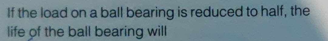 If the load on a ball bearing is reduced to half, the
life of the ball bearing will
