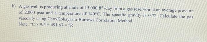 b) A gas well is producing at a rate of 15,000 ft' /day from a gas reservoir at an average pressure
of 2,000 psia and a temperature of 140°C. The specific gravity is 0.72. Calculate the gas
viscosity using Carr-Kobayashi-Burrows Correlation Method.
Note: °C x 9/5 + 491.67 = °R
