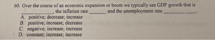 60. Over the course of an economic expansion or boom we typically see GDP growth that is
the inflation rate
A. positive; decrease; increase
B. positive; increase; decrease
C. negative; increase; increase
D. constant; increase; increase
and the unemployment rate
