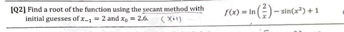 [Q2] Find a root of the function using the secant method with
initial guesses of x-1
f(x) = In ()- sin(x²) +1
= 2 and xo = 2.6.
(X+1)
