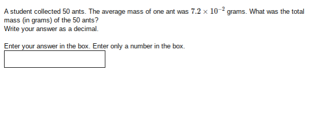 A student collected 50 ants. The average mass of one ant was 7.2 x 10-2 grams. What was the total
mass (in grams) of the 50 ants?
Write your answer as a decimal.
Enter your answer in the box. Enter only a number in the box.
