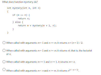 What does function mystery do?
int mystery (int m, int n)
{
if (mn) {
return n;
} else {
return m + mystery(m + 1, n);
}
}
O When called with arguments m= 1 and n >= m, it returns nx(n+1) / 2
When called with arguments m= 1 and n >= m, it returns nt; that is, the factorial
of n.
When called with arguments m >= 1 and n>= 1, it returns mx n.
When called with arguments m<n and n>= m, it returns
-m+1)