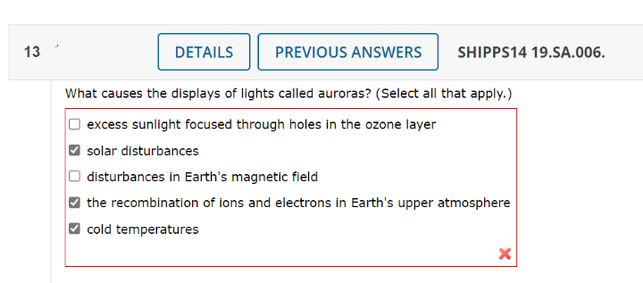 13
DETAILS
PREVIOUS ANSWERS
What causes the displays of lights called auroras? (Select all that apply.)
excess sunlight focused through holes in the ozone layer
solar disturbances
disturbances in Earth's magnetic field
the recombination of ions and electrons in Earth's upper atmosphere
cold temperatures
X
SHIPPS14 19.SA.006.