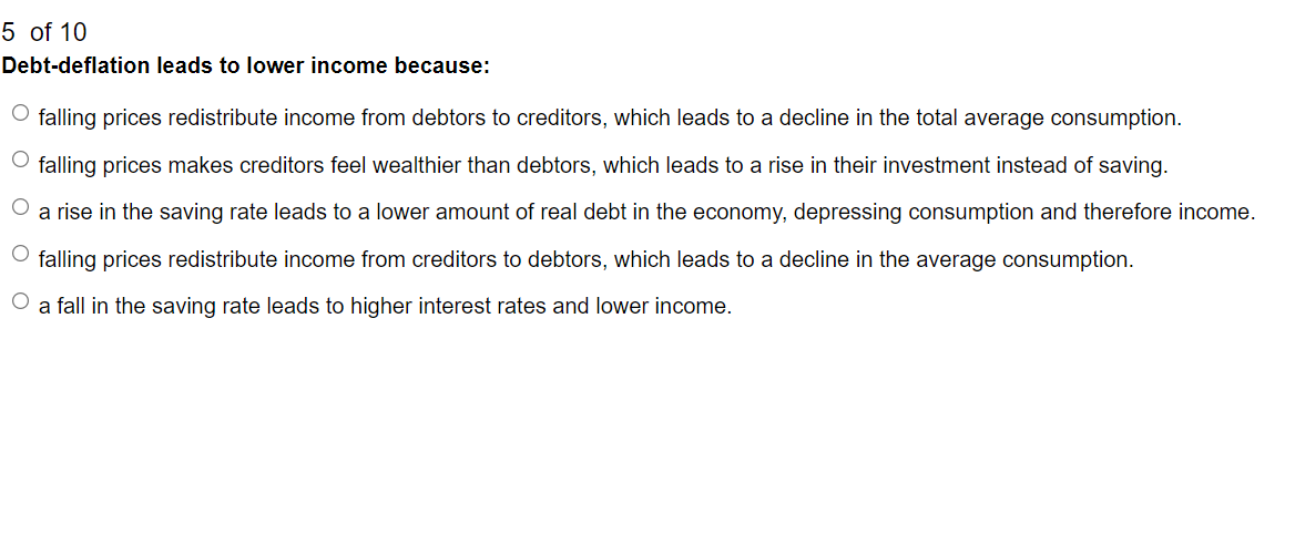 5 of 10
Debt-deflation leads to lower income because:
O falling prices redistribute income from debtors to creditors, which leads to a decline in the total average consumption.
O falling prices makes creditors feel wealthier than debtors, which leads to a rise in their investment instead of saving.
O a rise in the saving rate leads to a lower amount of real debt in the economy, depressing consumption and therefore income.
O falling prices redistribute income from creditors debtors, which leads to a decline in the average consumption.
O
a fall in the saving rate leads to higher interest rates and lower income.