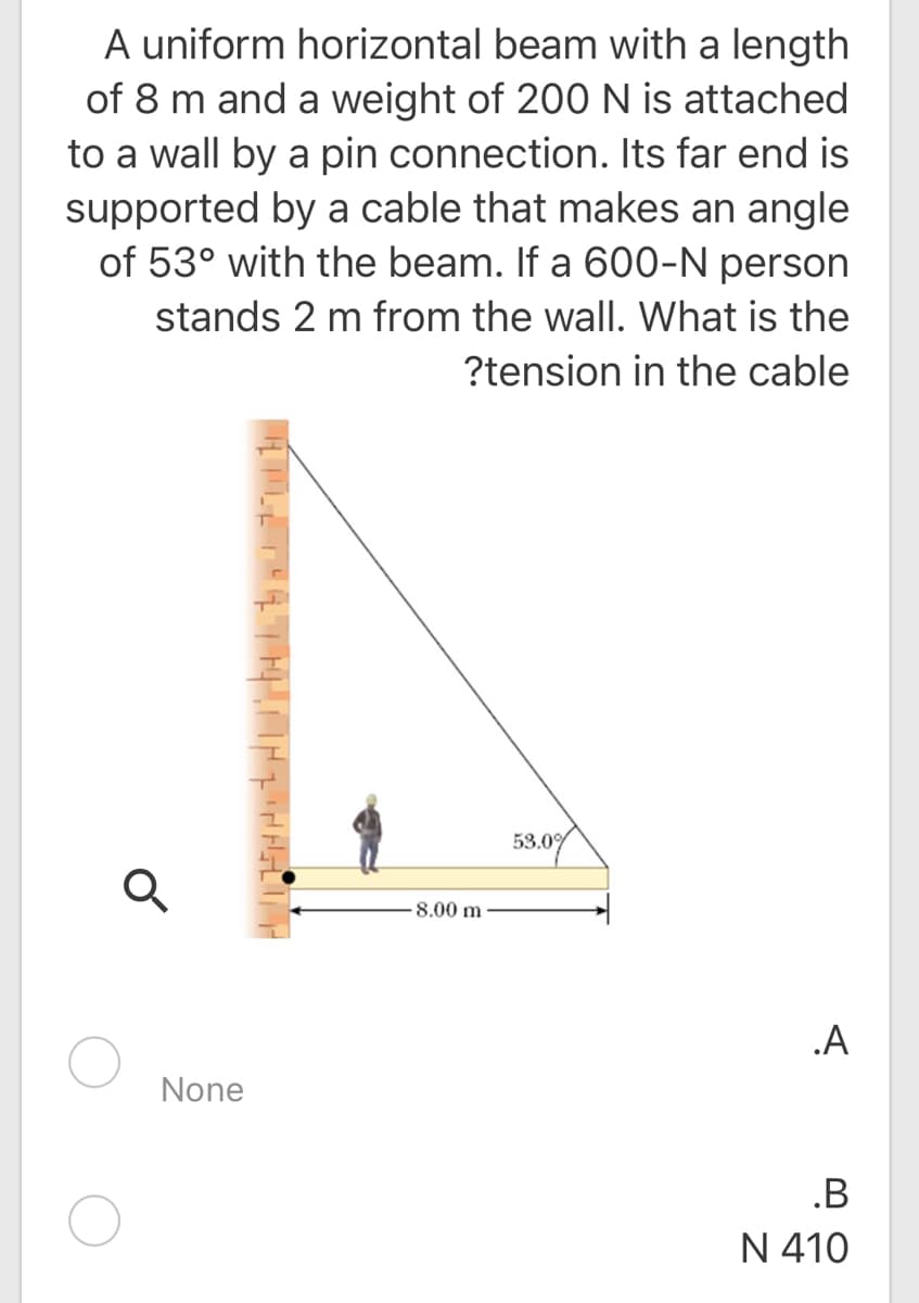 A uniform horizontal beam with a length
of 8 m and a weight of 200 N is attached
to a wall by a pin connection. Its far end is
supported by a cable that makes an angle
of 53° with the beam. If a 600-N person
stands 2 m from the wall. What is the
?tension in the cable
53.0%
8.00 m
.A
None
.B
N 410
