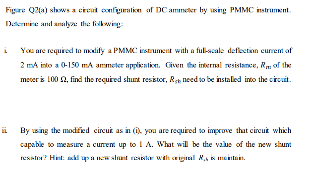Figure Q2(a) shows a circuit configuration of DC ammeter by using PMMC instrument.
Determine and analyze the following:
i. You are required to modify a PMMC instrument with a full-scale deflection current of
2 mA into a 0-150 mA ammeter application. Given the internal resistance, Rm of the
meter is 100 2, find the required shunt resistor, Rsh need to be installed into the circuit.
ii.
By using the modified circuit as in (i), you are required to improve that circuit which
capable to measure a current up to 1 A. What will be the value of the new shunt
resistor? Hint: add up a new shunt resistor with original Rsh is maintain.
