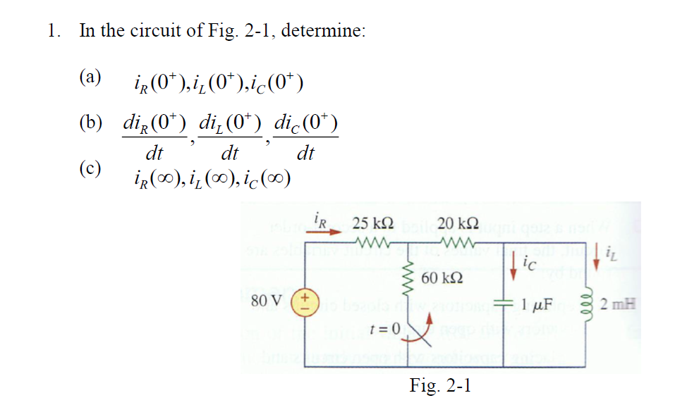 1. In the circuit of Fig. 2-1, determine:
(a)
iR(0*),i¿(0*),ic(O*)
(b) dią(0*) di (0*) dic(0*)
dt
dt
dt
(c)
iR(∞), i¿ (∞), ic(∞)
25 k2
20 kN
ic
60 k2
80 V
1 µF
2 mH
t = 0
Fig. 2-1
ell
