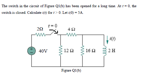 The switch in the circuit of Figure Q1(b) has been opened for a long time. At t = 0, the
switch is closed. Calculate i(t) for t> 0. Let i(0) = SA.
=0
i(f)
40V
12 Q
16 2
2 H
Figure Q1(b)
ll
ww
