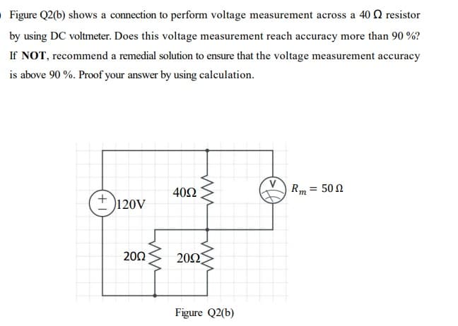 O Figure Q2(b) shows a connection to perform voltage measurement across a 40 Q resistor
by using DC voltmeter. Does this voltage measurement reach accuracy more than 90 %?
If NOT, recommend a remedial solution to ensure that the voltage measurement accuracy
is above 90 %. Proof your answer by using calculation.
40Ω
Rm = 50 N
120V
20Ω
20Ω
Figure Q2(b)
