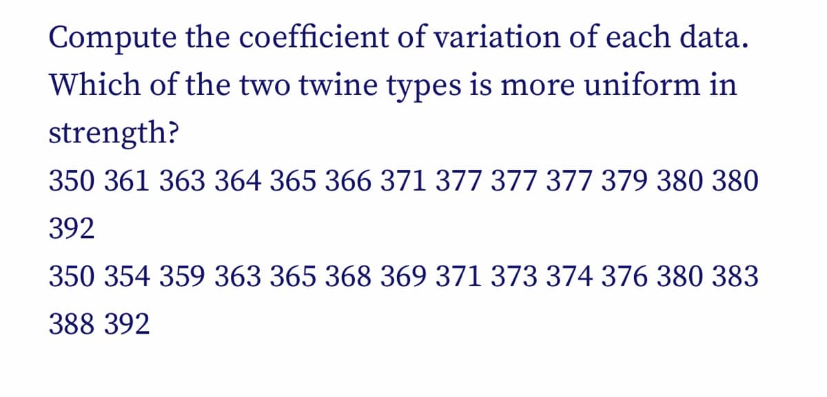 Compute the coefficient of variation of each data.
Which of the two twine types is more uniform in
strength?
350 361 363 364 365 366 371 377 377 377 379 380 380
392
350 354 359 363 365 368 369 371 373 374 376 380 383
388 392
