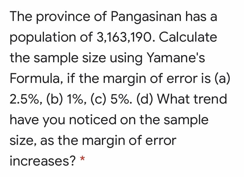 The province of Pangasinan has a
population of 3,163,190. Calculate
the sample size using Yamane's
Formula, if the margin of error is (a)
2.5%, (b) 1%, (c) 5%. (d) What trend
have you noticed on the sample
size, as the margin of error
increases? *
