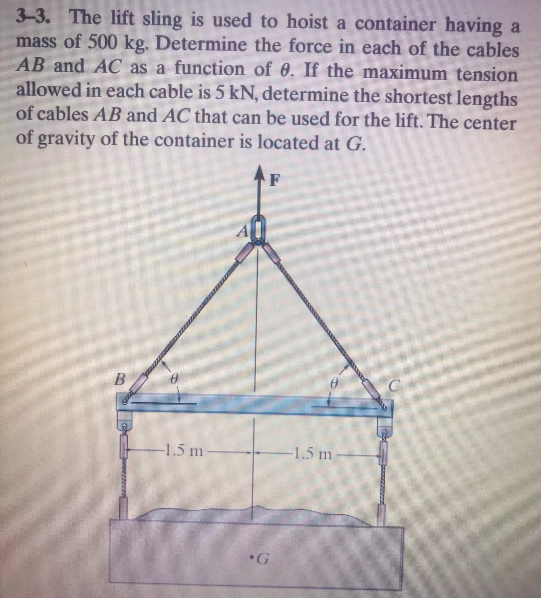 3-3. The lift sling is used to hoist a container having a
mass of 500 kg. Determine the force in each of the cables
AB and AC as a function of 0. If the maximum tension
allowed in each cable is 5 kN, determine the shortest lengths
of cables AB and AC that can be used for the lift. The center
of gravity of the container is located at G.
F
-1.5 m
1.5 m
