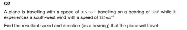Q2
A plane is travelling with a speed of 315ms¹ travelling on a bearing of 320° while it
experiences a south-west wind with a speed of 120ms¹
Find the resultant speed and direction (as a bearing) that the plane will travel