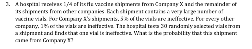 3. A hospital receives 1/4 of its flu vaccine shipments from Company X and the remainder of
its shipments from other companies. Each shipment contains a very large number of
vaccine vials. For Company X's shipments, 5% of the vials are ineffective. For every other
company, 1% of the vials are ineffective. The hospital tests 30 randomly selected vials from
a shipment and finds that one vial is ineffective. What is the probability that this shipment
came from Company X?
