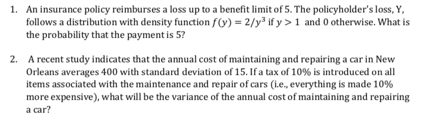 1. An insurance policy reimburses a loss up to a benefit limit of 5. The policyholder's loss, Y,
follows a distribution with density function f((y) = 2/y³ if y > 1 and 0 otherwise. What is
the probability that the payment is 5?
2. A recent study indicates that the annual cost of maintaining and repairing a car in New
Orleans averages 400 with standard deviation of 15. Ifa tax of 10% is introduced on all
items associated with the maintenance and repair of cars (i.e., everything is made 10%
more expensive), what will be the variance of the annual cost of maintaining and repairing
a car?
