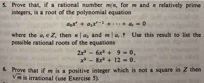 5. Prove that, if a rational number m/n, for m and n relatively prime
integers, is a root of the polynomial equation
aox' + a1x'-1 + ..+ a, = 0
%3D
where the a, e Z, then n | ao and m a,.† Use this result to list the
possible rational roots of the equations
ensiolt
altamarizam 1adi
6x2 + 9 = 0,
ato3 - 8x² + 12 = 0.
6. Prove that if m is a positive integer which is not a square in Z then
Vm is irrational (use Exercise 5).

