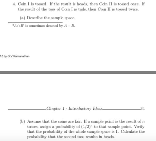4. Coin I is tossed. If the result is heads, then Coin II is tossed once. If
the result of the toss of Coin I is tails, then Coin II is tossed twice.
(a) Describe the sample space.
ANB' is sometimes denoted by A – B.
10 by G.V.Ramanathan
_Chapter 1 - Introductory Ideas
34
(b) Assume that the coins are fair. If a sample point is the result of n
tasses, assign a probability of (1/2)" to that sample point. Verify
that the probability of the whole sample space is 1. Calculate the
probability that the second toss results in heads.

