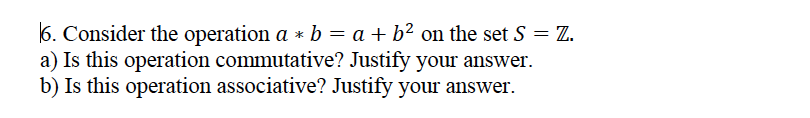 6. Consider the operation a * b = a + b² on the set S = Z.
a) Is this operation commutative? Justify your answer.
b) Is this operation associative? Justify your answer.
