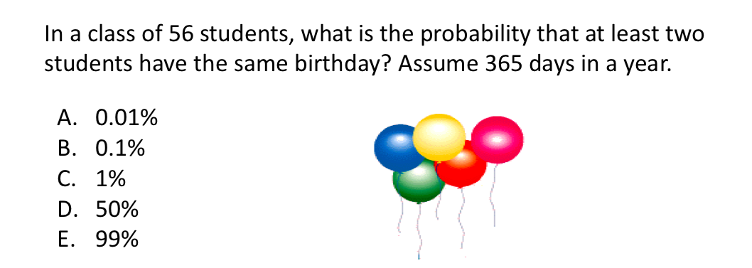 In a class of 56 students, what is the probability that at least two
students have the same birthday? Assume 365 days in a year.
A. 0.01%
В. О.1%
С. 1%
D. 50%
E. 99%
