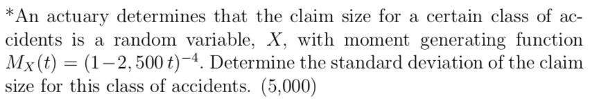 *An actuary determines that the claim size for a certain class of ac-
cidents is a random variable, X, with moment generating function
Mx(t) = (1–2, 500 t)-4. Determine the standard deviation of the claim
size for this class of accidents. (5,000)
