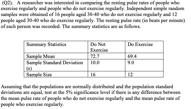 Assuming that the populations are normally distributed and the population standard
deviations are equal, test at the 5% significance level if there is any difference between
the mean pulse rate of people who do not exercise regularly and the mean pulse rate of
people who exercise regularly.
