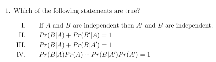 1. Which of the following statements are true?
I.
If A and B are independent then A' and B are independent.
Pr(B|A)+ Pr(B'|A) = 1
Pr(B|A)+ Pr(B|A') = 1
Pr(B|A)Pr(A)+ Pr(B|A')Pr(A') = 1
II.
III.
IV.
%3D
