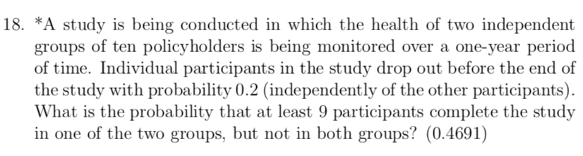 18. *A study is being conducted in which the health of two independent
groups of ten policyholders is being monitored over a one-year period
of time. Individual participants in the study drop out before the end of
the study with probability 0.2 (independently of the other participants).
What is the probability that at least 9 participants complete the study
in one of the two groups, but not in both groups? (0.4691)
