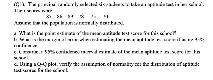 (Q1). The principal randomly selected six students to take an aptitude test in her school.
Their scores were:
87 86 89 78 75
70
Assume that the population is normally distributed.
a. What is the point estimate of the mean aptitude test score for this school?
b. What is the margin of error when estimating the mean aptitude test score if using 95%
confidence.
c. Construct a 95% confidence interval estimate of the mean aptitude test score for this
school.
