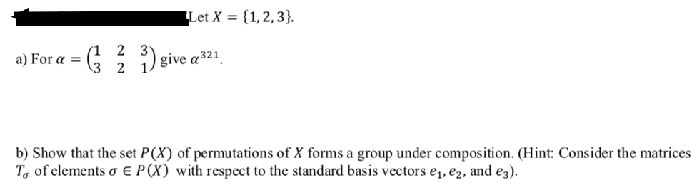 Let X = {1,2,3}.
(1 2
a) For a =
give a321.
\3 2
b) Show that the set P(X) of permutations of X forms a group under composition. (Hint: Consider the matrices
T, of elements o E P(X) with respect to the standard basis vectors e,, e2, and e3).
