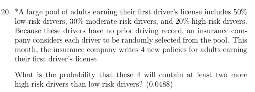 20. *A large pool of adults earning their first driver's license includes 50%
low-risk drivers, 30% moderate-risk drivers, and 20% high-risk drivers.
Because these drivers have no prior driving record, an insurance com-
pany considers each driver to be randomly selected from the pool. This
month, the insurance company writes 4 new policies for adults earning
their first driver's license.
What is the probability that these 4 will contain at least two more
high-risk drivers than low-risk drivers? (0.0488)
