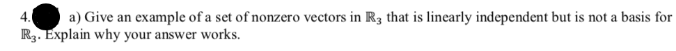 4.
a) Give an example of a set of nonzero vectors in R3 that is linearly independent but is not a basis for
R3. Explain why your answer works.
