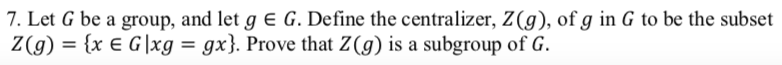 7. Let G be a group, and let g e G. Define the centralizer, Z(g), of g in G to be the subset
Z(g) = {x E G |xg = gx}. Prove that Z(g) is a subgroup of G.
%3D
