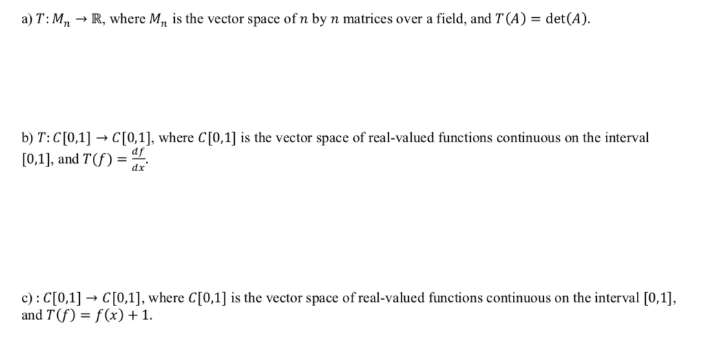 a) T: M, → R, where M, is the vector space ofn by n matrices over a field, and T (A) = det(A).
b) T:C[0,1] → C[0,1], where C[0,1] is the vector space of real-valued functions continuous on the interval
[0,1], and T(f) =
df
dx
c) : C[0,1] → C[0,1], where C[0,1] is the vector space of real-valued functions continuous on the interval [0,1],
and T(f) = f(x) +1.
