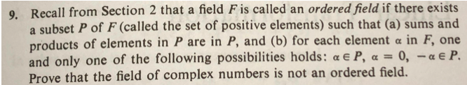 9. Recall from Section 2 that a field F is called an ordered field if there exists
a subset P of F (called the set of positive elements) such that (a) sums and
products of elements in P are in P, and (b) for each element a in F, one
and only one of the following possibilities holds: a e P, a =
Prove that the field of complex numbers is not an ordered field.
0, - a e P.
