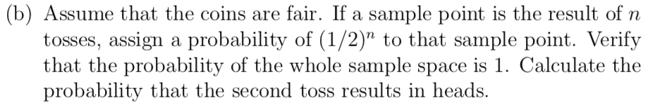 (b) Assume that the coins are fair. If a sample point is the result of n
tosses, assign a probability of (1/2)" to that sample point. Verify
that the probability of the whole sample space is 1. Calculate the
probability that the second toss results in heads.
