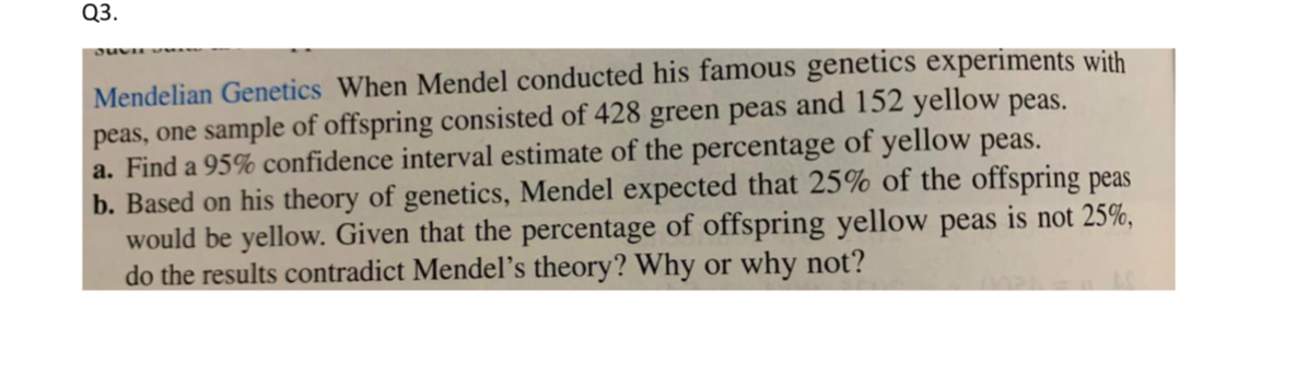 Q3.
Mendelian Genetics When Mendel conducted his famous genetics experiments with
peas, one sample of offspring consisted of 428 green peas and 152 yellow peas.
a. Find a 95% confidence interval estimate of the percentage of yellow peas.
b. Based on his theory of genetics, Mendel expected that 25% of the offspring peas
would be yellow. Given that the percentage of offspring yellow peas is not 25%,
do the results contradict Mendel's theory? Why or why not?
