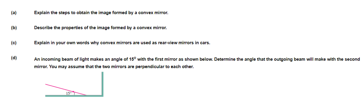 (a)
Explain the steps to obtain the image formed by a convex mirror.
(b)
Describe the properties of the image formed by a convex mirror.
(c)
Explain in your own words why convex mirrors are used as rear-view mirrors in cars.
(d)
An incoming beam of light makes an angle of 15° with the first mirror as shown below. Determine the angle that the outgoing beam will make with the second
mirror. You may assume that the two mirrors are perpendicular to each other.
150
