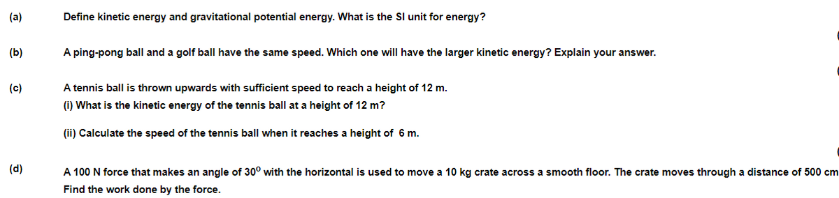 (a)
Define kinetic energy and gravitational potential energy. What is the Sl unit for energy?
(b)
A ping-pong ball and a golf ball have the same speed. Which one will have the larger kinetic energy? Explain your answer.
(c)
A tennis ball is thrown upwards with sufficient speed to reach a height of 12 m.
(i) What is the kinetic energy of the tennis ball at a height of 12 m?
(ii) Calculate the speed of the tennis ball when it reaches a height of 6 m.
(d)
A 100 N force that makes an angle of 30° with the horizontal is used to move a 10 kg crate across a smooth floor. The crate moves through a distance of 500 cm
Find the work done by the force.
