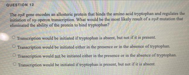 QUESTION 12
The trpR gene encodes an allosteric protein that binds the amino acid tryptophan and regulates the
initiation of trp operon transcription. What would be the most likely result of a trpR mutation that
eliminated the ability of the protein to bind tryptophan?
O Transcription would be initiated if tryptophan is absent, but not if it is present.
O Transcription would be initiated either in the presence or in the absence of tryptophan.
O Transcription would not be initiated either in the presence or in the absence of tryptophan.
Transcription would be initiated if tryptophan is present, but not if it is absent.
