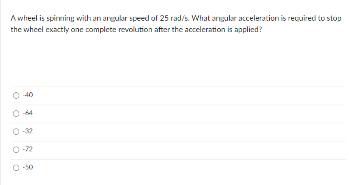 A wheel is spinning with an angular speed of 25 rad/s. What angular acceleration is required to stop
the wheel exactly one complete revolution after the acceleration is applied?
-40
-64
-32
-72
-50
