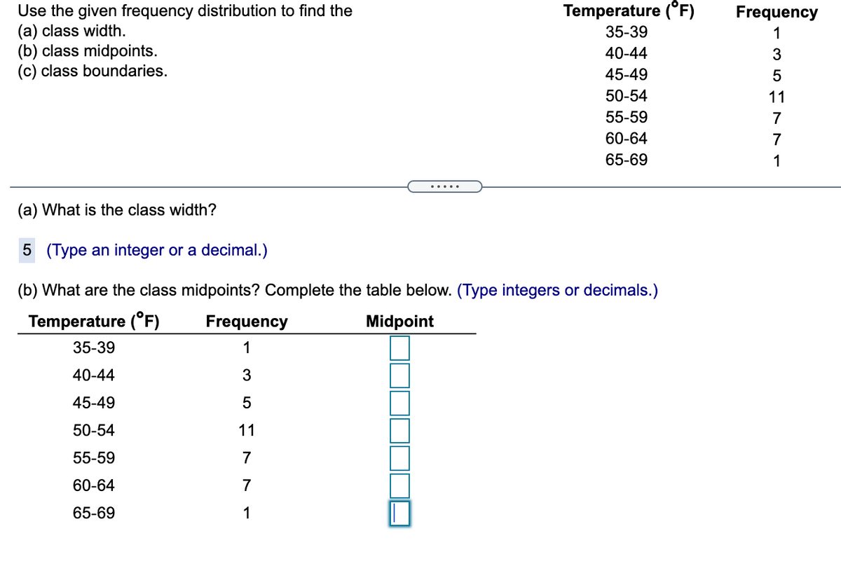 Temperature (°F)
Use the given frequency distribution to find the
(a) class width.
(b) class midpoints.
(c) class boundaries.
Frequency
35-39
1
40-44
3
45-49
50-54
11
55-59
7
60-64
7
65-69
1
.....
(a) What is the class width?
5 (Type an integer or a decimal.)
(b) What are the class midpoints? Complete
table below. (Type integers or decimals.)
Temperature (°F)
Frequency
Midpoint
35-39
1
40-44
45-49
50-54
11
55-59
7
60-64
7
65-69
1
