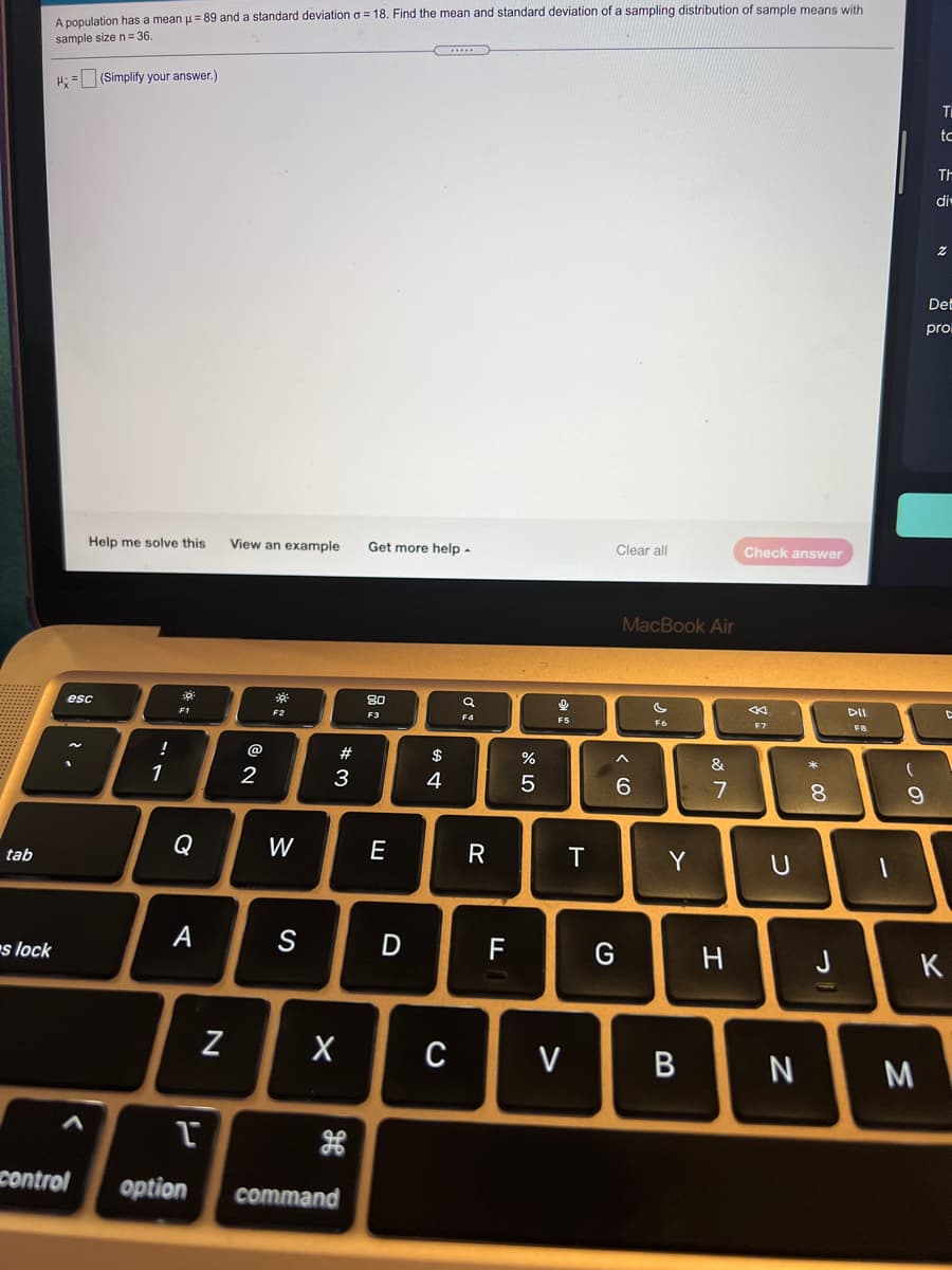 A population has a mean u= 89 and a standard deviation o = 18. Find the mean and standard deviation of a sampling distribution of sample means with
sample size n= 36.
...
H: = (Simplify your answer.)
tc
TH
di
Det
pro
Help me solve this
View an example
Get more help -
Clear all
Check answer
MacBook Air
80
DII
esc
F1
F2
F3
F4
F5
F6
F7
F8
@
23
$
&
1
2
3
4
7
8.
Q
W
E
R
T
Y
tab
s lock
A
S
D F
G
H
J
K
V
N
control
option
command

