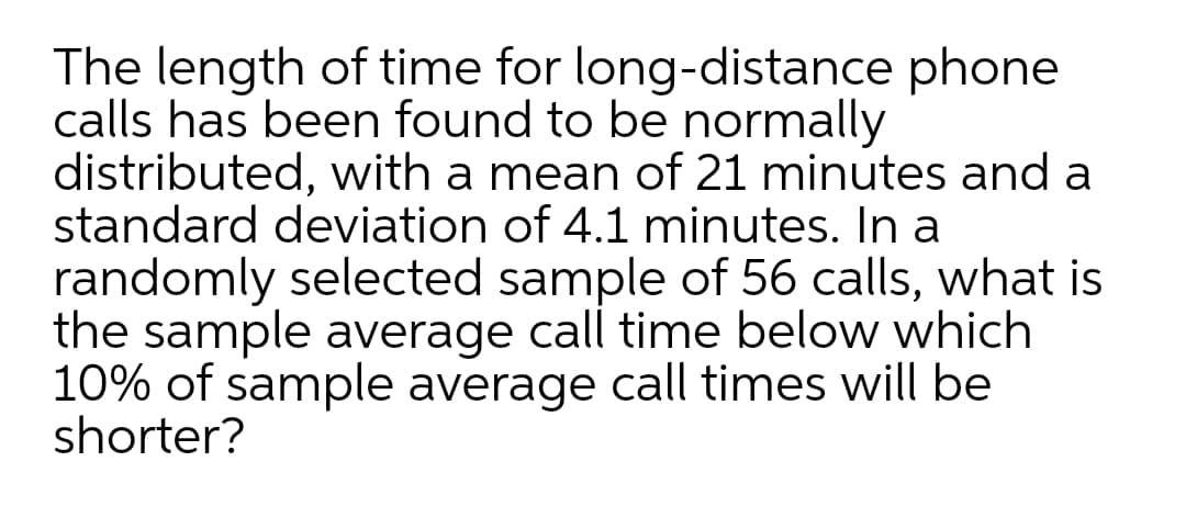 The length of time for long-distance phone
calls has been found to be normally
distributed, with a mean of 21 minutes and a
standard deviation of 4.1 minutes. In a
randomly selected sample of 56 calls, what is
the sample average call time below which
10% of sample average call times will be
shorter?
