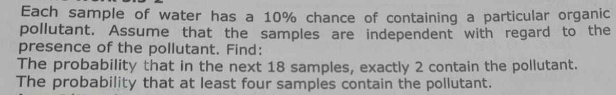 Each sample of water has a 10% chance of containing a particular organic
pollutant. Assume that the samples are independent with regard to the
presence of the pollutant. Find:
The probability that in the next 18 samples, exactly 2 contain the pollutant.
The probability that at least four samples contain the pollutant.
