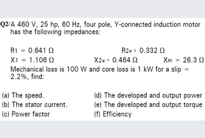 Q2/A 460 V, 25 hp, 60 Hz, four pole, Y-connected induction motor
has the following impedances:
R1 =
0.641 2
R2e = 0.332 N
%3D
X1 = 1.106 2
Mechanical loss is 100 W and core loss is 1 kW for a slip =
2.2%, find:
X2e = 0.464 Q
Xm = 26.3 Q
%3D
%3D
(a) The speed.
(b) The stator current.
(c) Power factor
(d) The developed and output power
(e) The developed and output torque
(f) Efficiency
